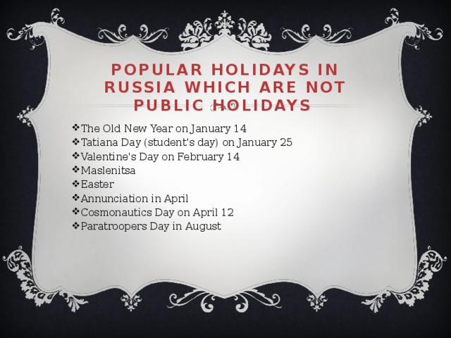 Popular holidays in Russia which are not public holidays The Old New Year on January 14 Tatiana Day (student's day) on January 25 Valentine's Day on February 14 Maslenitsa  Easter  Annunciation in April Cosmonautics Day on April 12 Paratroopers Day in August 