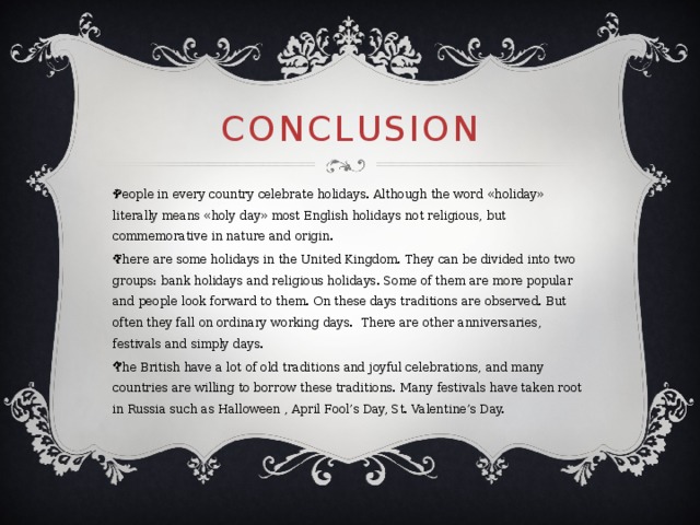 Conclusion   People in every country celebrate holidays. Although the word «holiday» literally means «holy day» most English holidays not religious, but commemorative in nature and origin. There are some holidays in the United Kingdom. They can be divided into two groups: bank holidays and religious holidays. Some of them are more popular and people look forward to them. On these days traditions are observed. But often they fall on ordinary working days.  There are other anniversaries, festivals and simply days. The British have a lot of old traditions and joyful celebrations, and many countries are willing to borrow these traditions. Many festivals have taken root in Russia such as Halloween , April Fool’s Day, St. Valentine’s Day. 