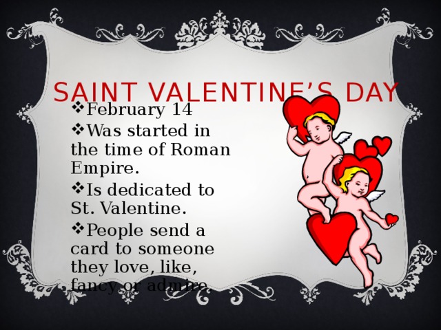 Saint Valentine’s Day February 14 Was started in the time of Roman Empire. Is dedicated to St. Valentine. People send a card to someone they love, like, fancy or admire. 