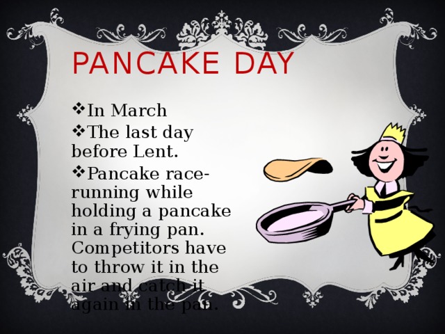 Pancake Day In March The last day before Lent. Pancake race-running while holding a pancake in a frying pan. Competitors have to throw it in the air and catch it again in the pan. 