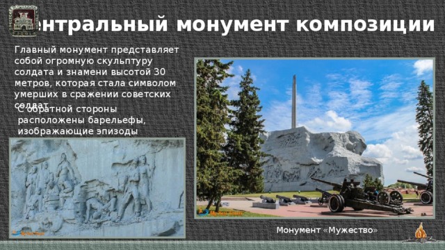 Центральный монумент композиции Главный монумент представляет собой огромную скульптуру солдата и знамени высотой 30 метров, которая стала символом умерших в сражении советских солдат. С обратной стороны расположены барельефы, изображающие эпизоды героических сражений. Монумент «Мужество»