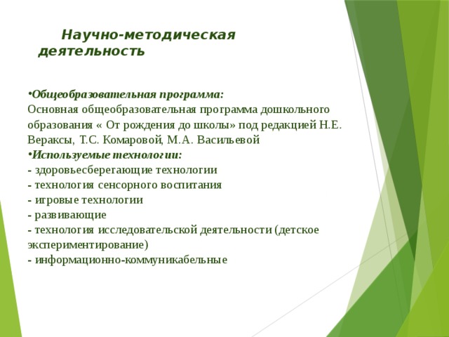  Научно-методическая       деятельность   Общеобразовательная программа: Основная общеобразовательная программа дошкольного образования « От рождения до школы» под редакцией Н.Е. Вераксы, Т.С. Комаровой, М.А. Васильевой Используемые технологии: - здоровьесберегающие технологии - технология сенсорного воспитания - игровые технологии - развивающие - технология исследовательской деятельности (детское экспериментирование) - информационно-коммуникабельные 
