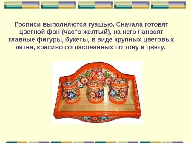 Росписи выполняются гуашью. Сначала готовят цветной фон (часто желтый), на него наносят главные фигуры, букеты, в виде крупных цветовых пятен, красиво согласованных по тону и цвету. 