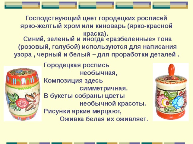 Господствующий цвет городецких росписей ярко-желтый хром или киноварь (ярко-красной краска).  Синий, зеленый и иногда «разбеленные» тона (розовый, голубой) используются для написания узора , черный и белый – для проработки деталей .  Городецкая роспись  необычная,  Композиция здесь  симметричная.  В букеты собраны цветы  необычной красоты.  Рисунки яркие мерцают,  Оживка белая их оживляет .  