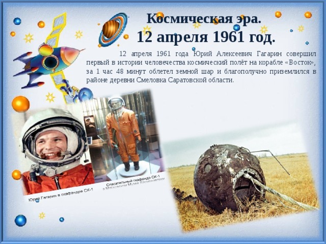 Космическая эра. 12 апреля 1961 год .  12 апреля 1961 года Юрий Алексеевич Гагарин совершил первый в истории человечества космический полёт на корабле «Восток», за 1 час 48 минут облетел земной шар и благополучно приземлился в районе деревни Смеловка Саратовской области. 