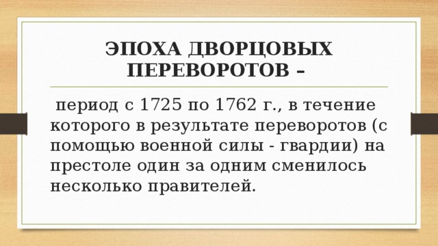 ЭПОХА ДВОРЦОВЫХ ПЕРЕВОРОТОВ –  период с 1725 по 1762 г., в течение которого в результате переворотов (с помощью военной силы - гвардии) на престоле один за одним сменилось несколько правителей. 