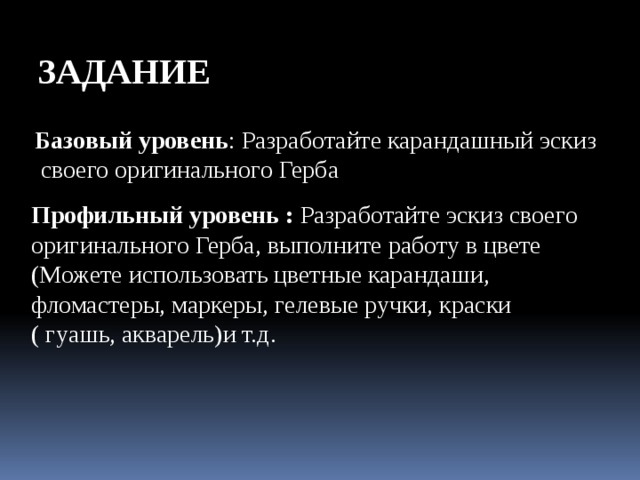 ЗАДАНИЕ Базовый уровень : Разработайте карандашный эскиз  своего оригинального Герба Профильный уровень : Разработайте эскиз своего оригинального Герба, выполните работу в цвете (Можете использовать цветные карандаши, фломастеры, маркеры, гелевые ручки, краски ( гуашь, акварель)и т.д. 