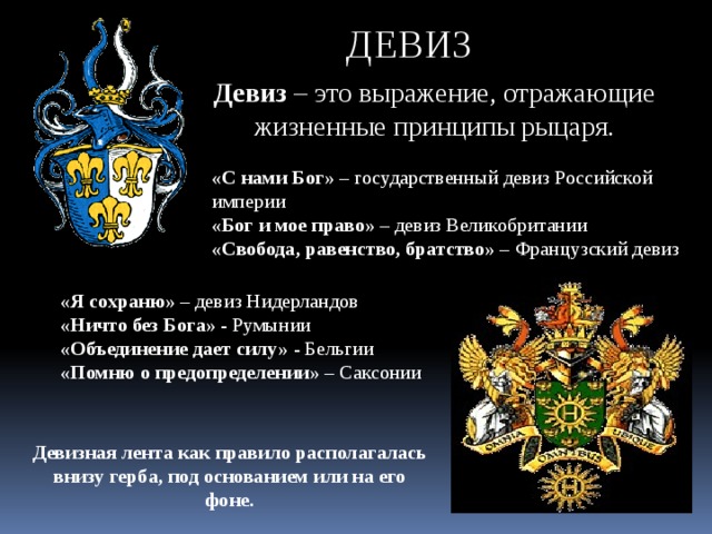 ДЕВИЗ Девиз – это выражение, отражающие жизненные принципы рыцаря. «С нами Бог» – государственный девиз Российской империи «Бог и мое право» – девиз Великобритании «Свобода, равенство, братство» – Французский девиз «Я сохраню» – девиз Нидерландов «Ничто без Бога» - Румынии «Объединение дает силу» - Бельгии «Помню о предопределении» – Саксонии Девизная лента как правило располагалась внизу герба, под основанием или на его фоне. 