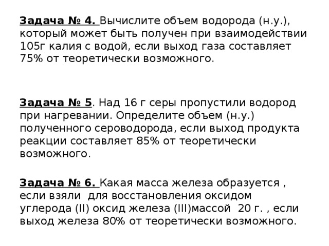 Задача № 4. Вычислите объем водорода (н.у.), который может быть получен при взаимодействии 105г калия с водой, если выход газа составляет 75% от теоретически возможного. Задача № 5 . Над 16 г серы пропустили водород при нагревании. Определите объем (н.у.) полученного сероводорода, если выход продукта реакции составляет 85% от теоретически возможного. Задача № 6. Какая масса железа образуется , если взяли для восстановления оксидом углерода (II) оксид железа (III)массой 20 г. , если выход железа 80% от теоретически возможного. 