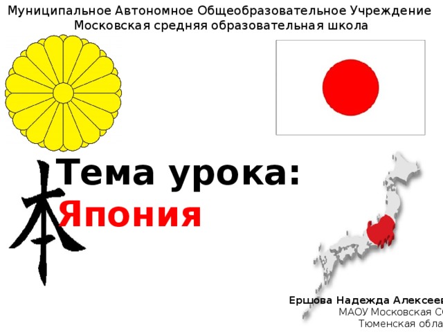 Муниципальное Автономное Общеобразовательное Учреждение Московская средняя образовательная школа Тема урока:   Япония Ершова Надежда Алексеевна МАОУ Московская СОШ Тюменская область 