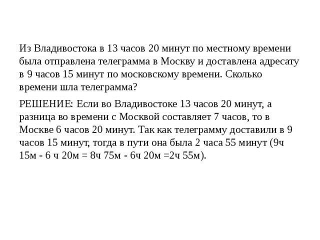 Из Владивостока в 13 часов 20 минут по местному времени была отправлена телеграмма в Москву и доставлена адресату в 9 часов 15 минут по московскому времени. Сколько времени шла телеграмма? РЕШЕНИЕ: Если во Владивостоке 13 часов 20 минут, а разница во времени с Москвой составляет 7 часов, то в Москве 6 часов 20 минут. Так как телеграмму доставили в 9 часов 15 минут, тогда в пути она была 2 часа 55 минут (9ч 15м - 6 ч 20м = 8ч 75м - 6ч 20м =2ч 55м). 