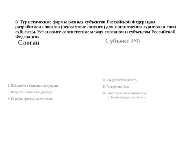 8. Туристические фирмы разных субъектов Российской Федерации разработали слоганы (рекламные лозунги) для привлечения туристов в свои субъекты. Установите соответствие между слоганом и субъектом Российской Федерации.   Субъект РФ Слоган  А. Свердловская область Б. Республика Саха В. Чукотский автономный округ Г. Калининградская область 1. Побывайте в Западном полушарии! 2. Встретить Новый год дважды! 3. Перейди границу частей света! 