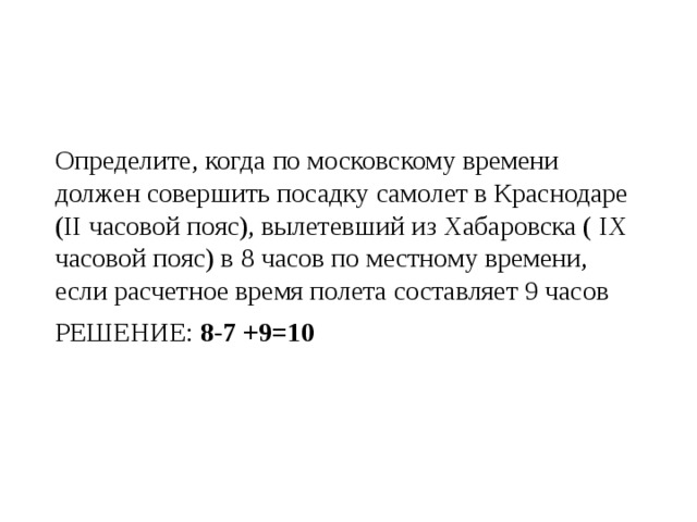 Определите, когда по московскому времени должен совершить посадку самолет в Краснодаре (II часовой пояс), вылетевший из Хабаровска ( IX часовой пояс) в 8 часов по местному времени, если расчетное время полета составляет 9 часов РЕШЕНИЕ: 8-7 +9=10 