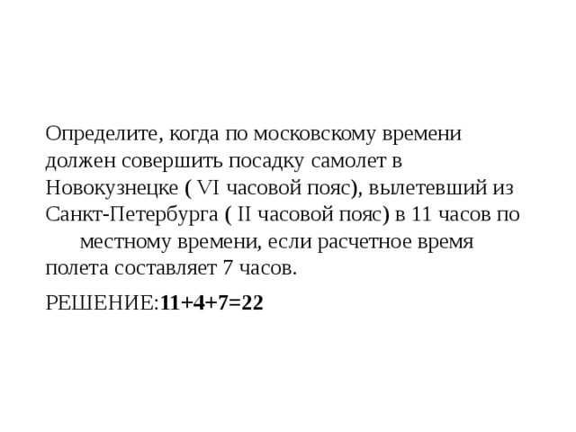 Определите, когда по московскому времени должен совершить посадку самолет в Новокузнецке ( VI часовой пояс), вылетевший из Санкт-Петербурга ( II часовой пояс) в 11 часов по  местному времени, если расчетное время полета составляет 7 часов. РЕШЕНИЕ: 11+4+7=22 