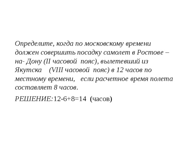 Определите, когда по московскому времени должен совершить посадку самолет в Ростове –на- Дону (II часовой пояс), вылетевший из Якутска (VIII часовой пояс) в 12 часов по местному времени, если расчетное время полета составляет 8 часов. РЕШЕНИЕ: 12-6+8=14 (часов) 