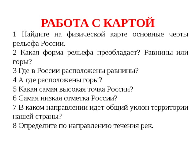 РАБОТА С КАРТОЙ 1 Найдите на физической карте основные черты рельефа России. 2 Какая форма рельефа преобладает? Равнины или горы? 3 Где в России расположены равнины? 4 А где расположены горы? 5 Какая самая высокая точка России? 6 Самая низкая отметка России? 7 В каком направлении идет общий уклон территории нашей страны? 8 Определите по направлению течения рек. 