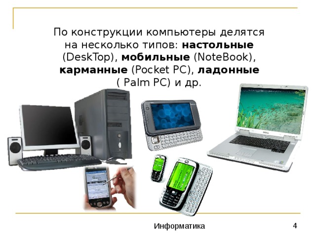 По конструкции компьютеры делятся на несколько типов: настольные (DeskTop), мобильные (NoteBook), карманные (Pocket PC), ладонные ( Palm PC) и др. 