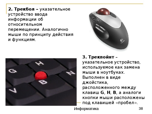 2. Трекбол – указательное устройство ввода информации об относительном перемещении. Аналогично мыши по принципу действия и функциям.  3. Трекпойнт – указательное устройство, используемое как замена мыши в ноутбуках. Выполнен в виде джойстика, расположенного между клавиш G , H , B , а аналоги кнопки мыши расположены под клавишей «пробел». 