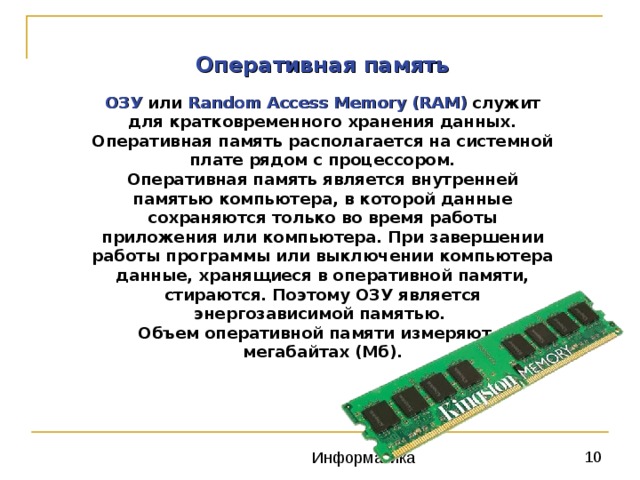 Оперативная память ОЗУ  или Random Access Memory (RAM)   служит для кратковременного хранения данных. Оперативная память располагается на системной плате рядом с процессором. Оперативная память является внутренней памятью компьютера, в которой данные сохраняются только во время работы приложения или компьютера. При завершении работы программы или выключении компьютера данные, хранящиеся в оперативной памяти, стираются. Поэтому ОЗУ является энергозависимой памятью.   Объем оперативной памяти измеряют в мегабайтах (Мб). 