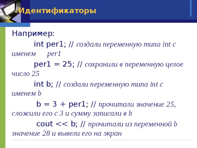 Идентификаторы Например:  int per1; // создали переменную типа int с именем per1  per1 = 25; // сохранили в переменную целое число 25  int b; // создали переменную типа int с именем b  b = 3 + per1; // прочитали значение 25, сложили его с 3 и сумму записали в b  cout прочитали из переменной b значение 28 и вывели его на экран 