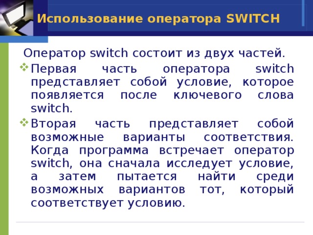Использование оператора SWITCH  Оператор switch состоит из двух частей. Первая часть оператора switch представляет собой условие, которое появляется после ключевого слова switch. Вторая часть представляет собой возможные варианты соответствия. Когда программа встречает оператор switch, она сначала исследует условие, а затем пытается найти среди возможных вариантов тот, который соответствует условию. 