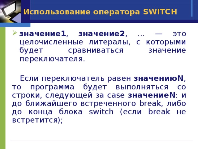Использование оператора SWITCH  значение1 , значение2 , … — это целочисленные литералы, с которыми будет сравниваться значение переключателя.  Если переключатель равен значениюN , то программа будет выполняться со строки, следующей за case значениеN : и до ближайшего встреченного break, либо до конца блока switch (если break не встретится); 