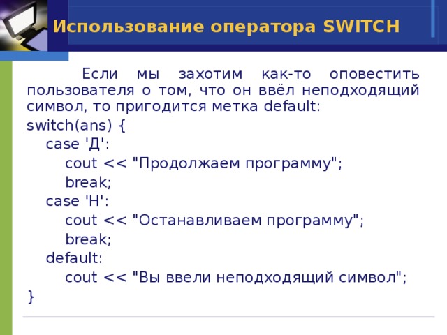 Использование оператора SWITCH   Если мы захотим как-то оповестить пользователя о том, что он ввёл неподходящий символ, то пригодится метка default: switch(ans) {  case 'Д':  cout  break;  case 'Н':  cout  break;  default:  cout } 