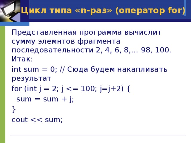 Цикл типа «n-раз» (оператор for) Представленная программа вычислит сумму элемнтов фрагмента последовательности 2, 4, 6, 8,… 98, 100. Итак: int sum = 0; // Сюда будем накапливать результат for (int j = 2; j  sum = sum + j; } cout 