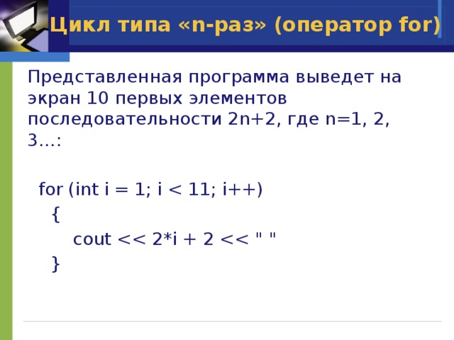 Цикл типа «n-раз» (оператор for) Представленная программа выведет на экран 10 первых элементов последовательности 2n+2, где n=1, 2, 3…:  for (int i = 1; i  {    cout  } 