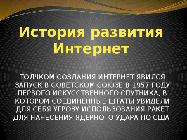 История развития Интернет ТОЛЧКОМ СОЗДАНИЯ ИНТЕРНЕТ ЯВИЛСЯ ЗАПУСК В СОВЕТСКОМ СОЮЗЕ В 1957 ГОДУ ПЕРВОГО ИСКУССТВЕННОГО СПУТНИКА, В КОТОРОМ СОЕДИНЕННЫЕ ШТАТЫ УВИДЕЛИ ДЛЯ СЕБЯ УГРОЗУ ИСПОЛЬЗОВАНИЯ РАКЕТ ДЛЯ НАНЕСЕНИЯ ЯДЕРНОГО УДАРА ПО США  