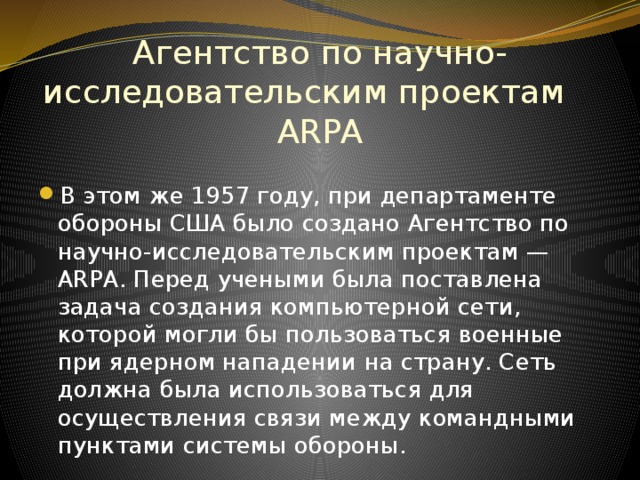 Агентство по научно-исследовательским проектам ARPA В этом же 1957 году, при департаменте обороны США было создано Агентство по научно-исследовательским проектам — ARPA. Перед учеными была поставлена задача создания компьютерной сети, которой могли бы пользоваться военные при ядерном нападении на страну. Сеть должна была использоваться для осуществления связи между командными пунктами системы обороны. 