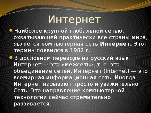 Интернет Наиболее крупной глобальной сетью, охватывающей практически все страны мира, является компьютерная сеть Интернет. Этот термин появился в 1982 г. В дословном переводе на русский язык Интернет — это «межсеть», т. е. это объединение сетей. Интернет (Internet) — это всемирная информационная сеть. Иногда Интернет называют просто и уважительно Сеть. Это направление компьютерной технологии сейчас стремительно развивается. 