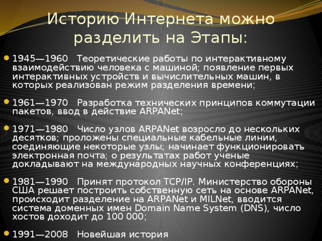 Историю Интернета можно разделить на Этапы: 1945—1960 Теоретические работы по интерактивному взаимодействию человека с машиной; появление первых интерактивных устройств и вычислительных машин, в которых реализован режим разделения времени ; 1961—1970 Разработка технических принципов коммутации пакетов, ввод в действие ARPANet ; 1971—1980 Число узлов ARPANet возросло до нескольких десятков; проложены специальные кабельные линии, соединяющие некоторые узлы; начинает функционировать электронная почта; о результатах работ ученые докладывают на международных научных конференциях ; 1981—1990 Принят протокол TCP/IP. Министерство обороны США решает построить собственную сеть на основе ARPANet, происходит разделение на ARPANet и MILNet, вводится система доменных имен Domain Name System (DNS), число хостов доходит до 100 000 ; 1991—2008 Новейшая история 