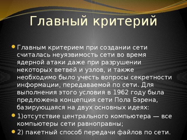 Главный критерий Главным критерием при создании сети считалась неуязвимость сети во время ядерной атаки даже при разрушении некоторых ветвей и узлов, и также необходимо было учесть вопросы секретности информации, передаваемой по сети. Для выполнения этого условия в 1962 году была предложена концепция сети Пола Бэрена, базирующаяся на двух основных идеях: 1)отсутствие центрального компьютера — все  компьютеры сети равноправны; 2) пакетный способ передачи файлов по сети. 