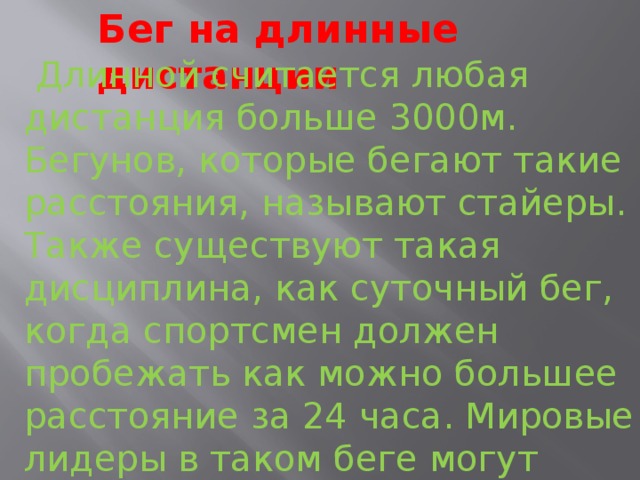 Бег на длинные дистанции  Длинной считается любая дистанция больше 3000м. Бегунов, которые бегают такие расстояния, называют стайеры. Также существуют такая дисциплина, как суточный бег, когда спортсмен должен пробежать как можно большее расстояние за 24 часа. Мировые лидеры в таком беге могут бежать все время без остановки и набегать более 250 км 