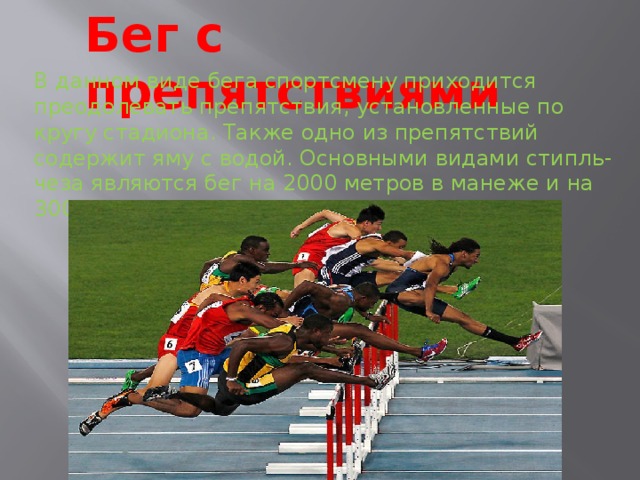 Бег с препятствиями В данном виде бега спортсмену приходится преодолевать препятствия, установленные по кругу стадиона. Также одно из препятствий содержит яму с водой. Основными видами стипль-чеза являются бег на 2000 метров в манеже и на 3000 метров на открытом воздухе. 