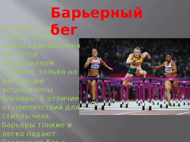 Барьерный бег Не путать со стипль-чезом. Данная дисциплина является подразделом спринта, только на дистанции установлены барьеры. В отличие от препятствий для стипль-чеза, барьеры тонкие и легко падают. Различают бег с препятствиями на 50м. 60м, 100м, 110м, 300м, 400м. 