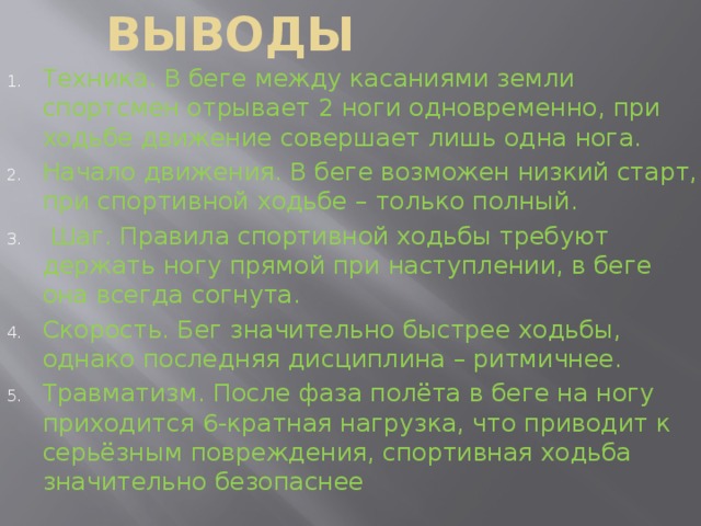 Выводы Техника. В беге между касаниями земли спортсмен отрывает 2 ноги одновременно, при ходьбе движение совершает лишь одна нога. Начало движения. В беге возможен низкий старт, при спортивной ходьбе – только полный.  Шаг. Правила спортивной ходьбы требуют держать ногу прямой при наступлении, в беге она всегда согнута. Скорость. Бег значительно быстрее ходьбы, однако последняя дисциплина – ритмичнее. Травматизм. После фаза полёта в беге на ногу приходится 6-кратная нагрузка, что приводит к серьёзным повреждения, спортивная ходьба значительно безопаснее 