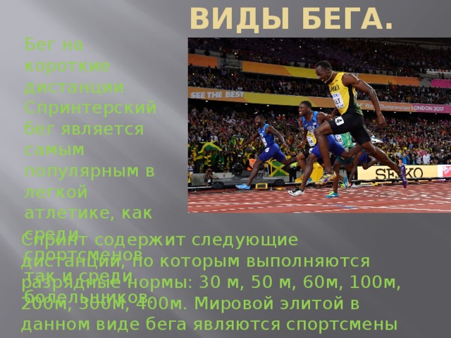 Виды бега. Бег на короткие дистанции Спринтерский бег является самым популярным в легкой атлетике, как среди спортсменов, так и среди болельщиков. Спринт содержит следующие дистанции, по которым выполняются разрядные нормы: 30 м, 50 м, 60м, 100м, 200м, 300м, 400м. Мировой элитой в данном виде бега являются спортсмены из Ямайки и США. 