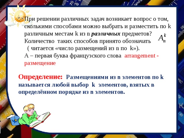 При решении различных задач возникает вопрос о том, сколькими способами можно выбрать и разместить по k различным местам k из n различных предметов? Количество таких способов принято обозначать  ( читается «число размещений из n по k »). А – первая буква французского слова arrangement - размещение Определение:  Размещениями из n элементов по k называется любой выбор k элементов, взятых в определённом порядке из n элементов. 