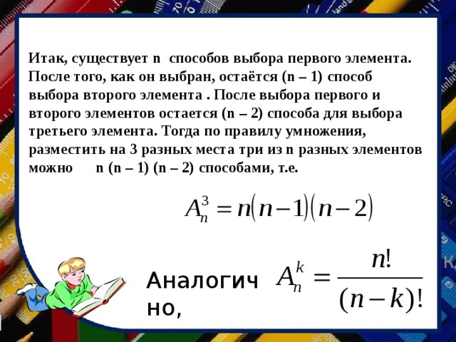Итак, существует n способов выбора первого элемента. После того, как он выбран, остаётся (n – 1) способ выбора второго элемента . После выбора первого и второго элементов остается (n – 2) способа для выбора третьего элемента. Тогда по правилу умножения, разместить на 3 разных места три из n разных элементов можно n  (n – 1)  (n – 2) способами, т.е. Аналогично, 