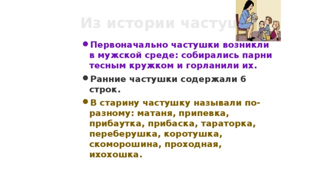 Из истории частушек Первоначально частушки возникли в мужской среде: собирались парни тесным кружком и горланили их. Ранние частушки содержали 6 строк. В старину частушку называли по-разному: матаня, припевка, прибаутка, прибаска, тараторка, переберушка, коротушка, скоморошина, проходная, ихохошка. 