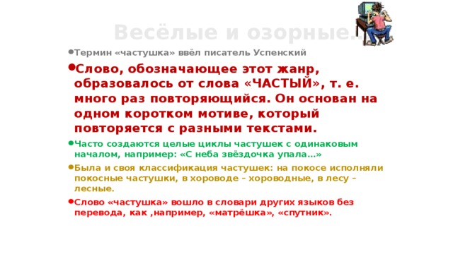 Весёлые и озорные… Термин «частушка» ввёл писатель Успенский Слово, обозначающее этот жанр, образовалось от слова «ЧАСТЫЙ», т. е. много раз повторяющийся. Он основан на одном коротком мотиве, который повторяется с разными текстами. Часто создаются целые циклы частушек с одинаковым началом, например: «С неба звёздочка упала…» Была и своя классификация частушек: на покосе исполняли покосные частушки, в хороводе – хороводные, в лесу – лесные. Слово «частушка» вошло в словари других языков без перевода, как ,например, «матрёшка», «спутник».   