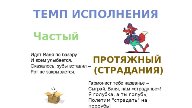 Темп исполнения Частый Идёт Ваня по базару И всем улыбается. Оказалось, зубы вставил – Рот не закрывается . Протяжный (страдания) Гармонист тебе названье – Сыграй, Ваня, нам «страданье»! Я голубка, а ты голубь, Полетим 