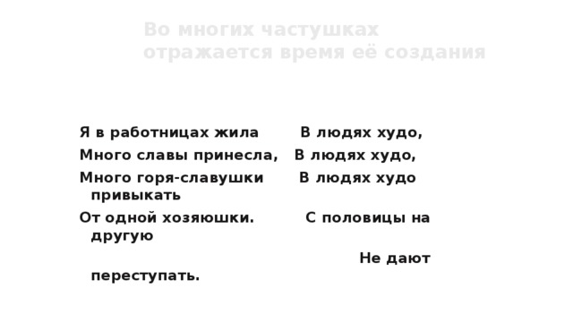 Во многих частушках отражается время её создания  Определи время создания частушки. Я в работницах жила В людях худо, Много славы принесла, В людях худо, Много горя-славушки В людях худо привыкать От одной хозяюшки. С половицы на другую  Не дают переступать. 