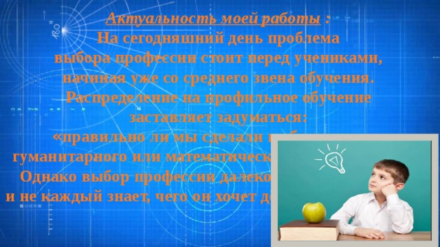 Актуальность моей работы :  На сегодняшний день проблема выбора профессии стоит перед учениками, начиная уже со среднего звена обучения. Распределение на профильное обучение заставляет задуматься: « правильно ли мы сделали выбор в пользу гуманитарного или математического направления? » . Однако выбор профессии далеко не лёгкое занятие, и не каждый знает, чего он хочет достичь в дальнейшем 