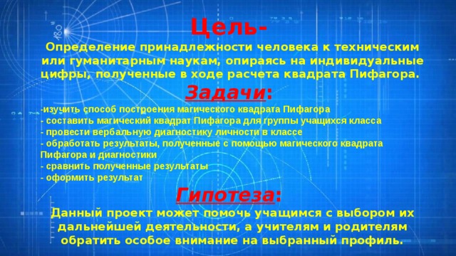 Цель- Определение принадлежности человека к техническим или гуманитарным наукам, опираясь на индивидуальные цифры, полученные в ходе расчета квадрата Пифагора. Задачи : - изучить способ построения магического квадрата Пифагора - составить магический квадрат Пифагора для группы учащихся класса - провести вербальную диагностику личности в классе - обработать результаты, полученные с помощью магического квадрата Пифагора и диагностики - сравнить полученные результаты - оформить результат Гипотеза : Данный проект может помочь учащимся с выбором их дальнейшей деятельности, а учителям и родителям обратить особое внимание на выбранный профиль. 