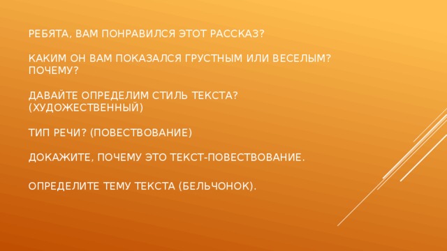  Ребята, вам понравился этот рассказ?   Каким он вам показался грустным или веселым? Почему?   Давайте определим стиль текста? (художественный)   Тип речи? (повествование)   Докажите, почему это текст-повествование.   Определите тему текста (Бельчонок).    