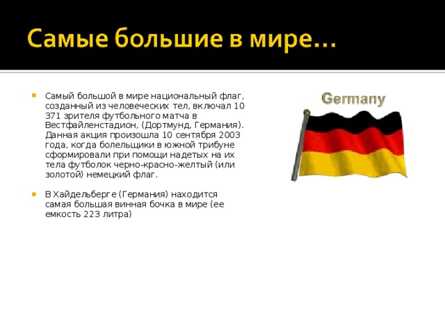 Самый большой в мире национальный флаг, созданный из человеческих тел, включал 10 371 зрителя футбольного матча в Вестфайленстадион, (Дортмунд, Германия). Данная акция произошла 10 сентября 2003 года, когда болельщики в южной трибуне сформировали при помощи надетых на их тела футболок черно-красно-желтый (или золотой) немецкий флаг.  В Хайдельберге (Германия) находится самая большая винная бочка в мире (ее емкость 223 литра) 