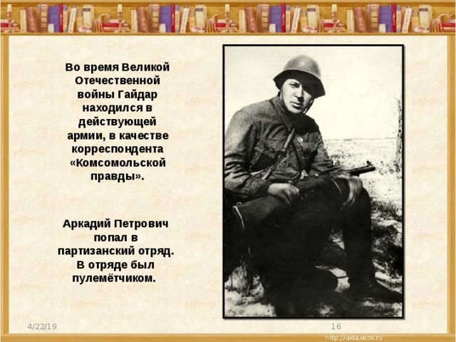 Во время Великой Отечественной войны Гайдар находился в действующей армии, в качестве корреспондента «Комсомольской правды». Аркадий Петрович попал в партизанский отряд. В отряде был пулемётчиком. 4/22/19  